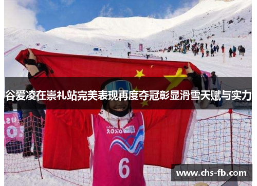 谷爱凌在崇礼站完美表现再度夺冠彰显滑雪天赋与实力