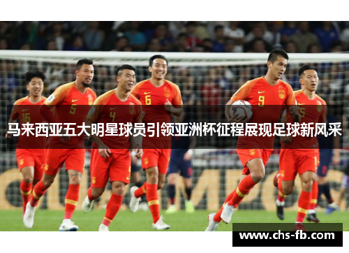 马来西亚五大明星球员引领亚洲杯征程展现足球新风采