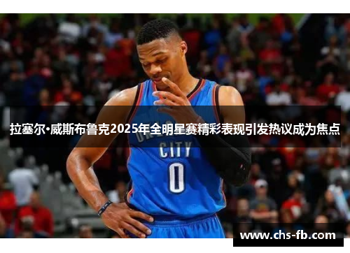 拉塞尔·威斯布鲁克2025年全明星赛精彩表现引发热议成为焦点