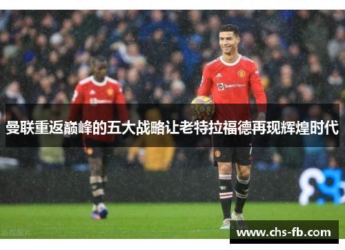 曼联重返巅峰的五大战略让老特拉福德再现辉煌时代