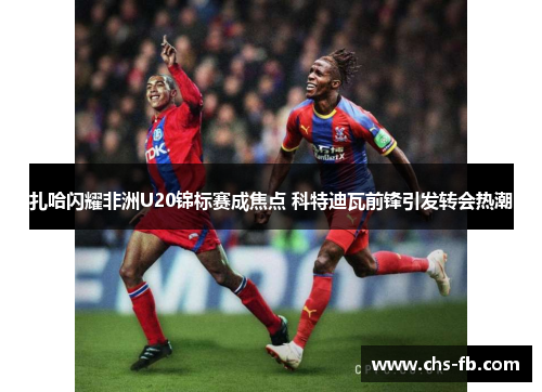 扎哈闪耀非洲U20锦标赛成焦点 科特迪瓦前锋引发转会热潮