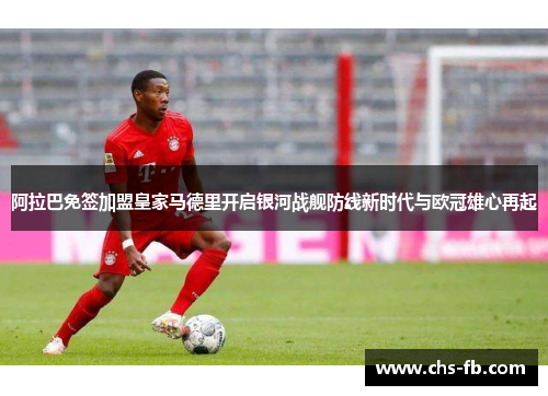阿拉巴免签加盟皇家马德里开启银河战舰防线新时代与欧冠雄心再起