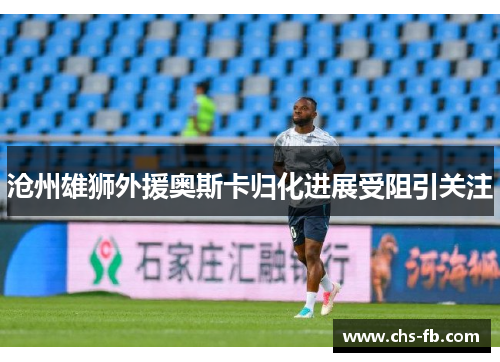 沧州雄狮外援奥斯卡归化进展受阻引关注