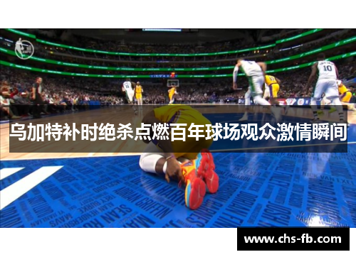 乌加特补时绝杀点燃百年球场观众激情瞬间