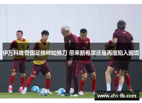 伊万科维奇国足换帅如换刀 带来新希望还是再度陷入困境