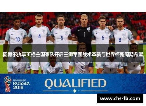 图赫尔执掌英格兰国家队开启三狮军团战术革新与世界杯新周期希望 图赫尔执掌英格兰国家队开启三狮军团战术革新与世界杯新周期希望